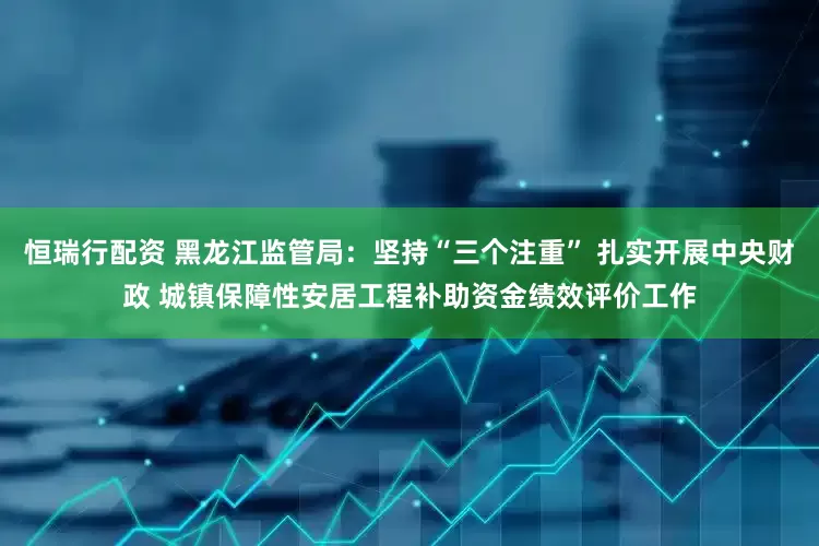 恒瑞行配资 黑龙江监管局：坚持“三个注重” 扎实开展中央财政 城镇保障性安居工程补助资金绩效评价工作