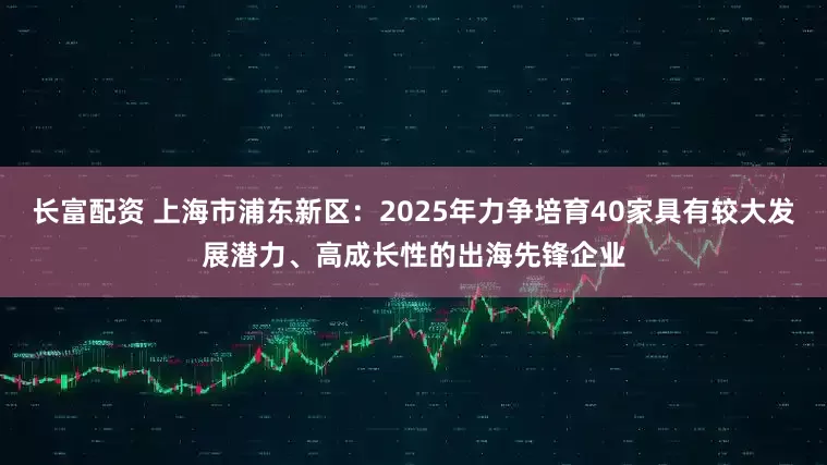 长富配资 上海市浦东新区：2025年力争培育40家具有较大发展潜力、高成长性的出海先锋企业