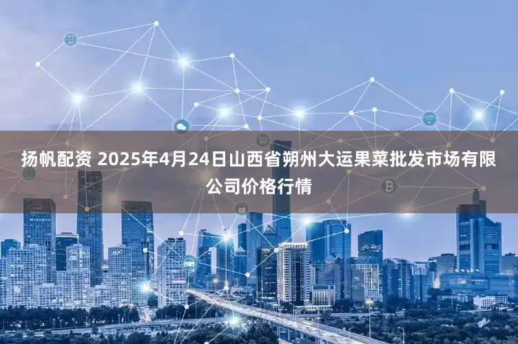 扬帆配资 2025年4月24日山西省朔州大运果菜批发市场有限公司价格行情