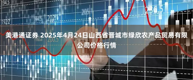 美港通证券 2025年4月24日山西省晋城市绿欣农产品贸易有限公司价格行情