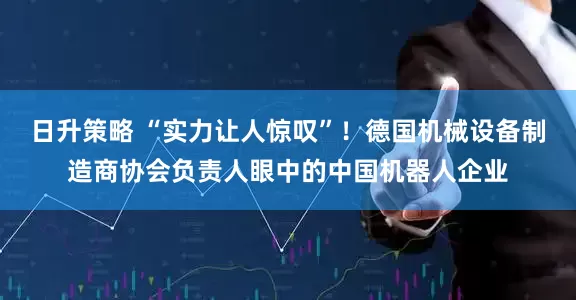 日升策略 “实力让人惊叹”！德国机械设备制造商协会负责人眼中的中国机器人企业