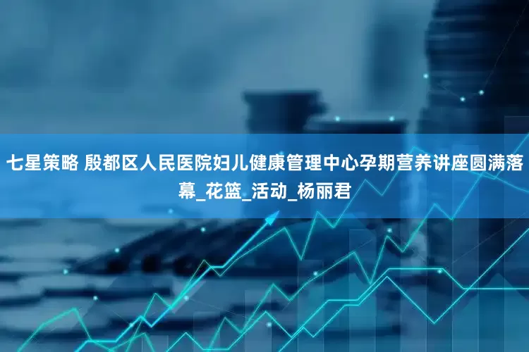 七星策略 殷都区人民医院妇儿健康管理中心孕期营养讲座圆满落幕_花篮_活动_杨丽君