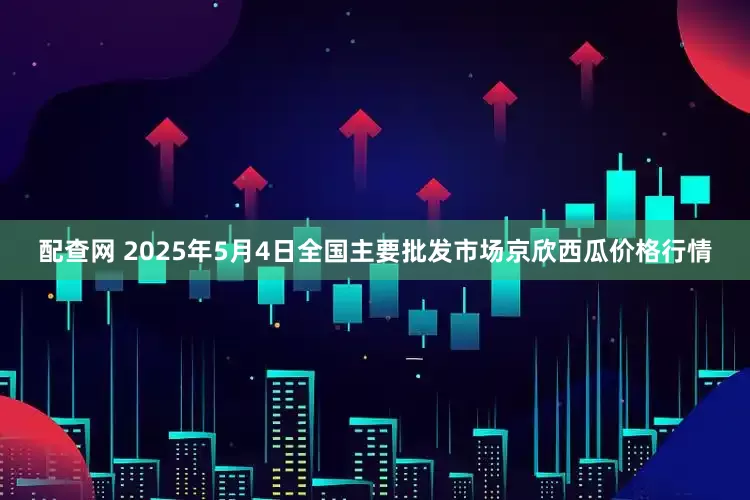 配查网 2025年5月4日全国主要批发市场京欣西瓜价格行情