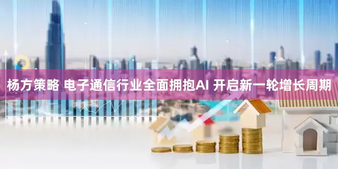 杨方策略 电子通信行业全面拥抱AI 开启新一轮增长周期