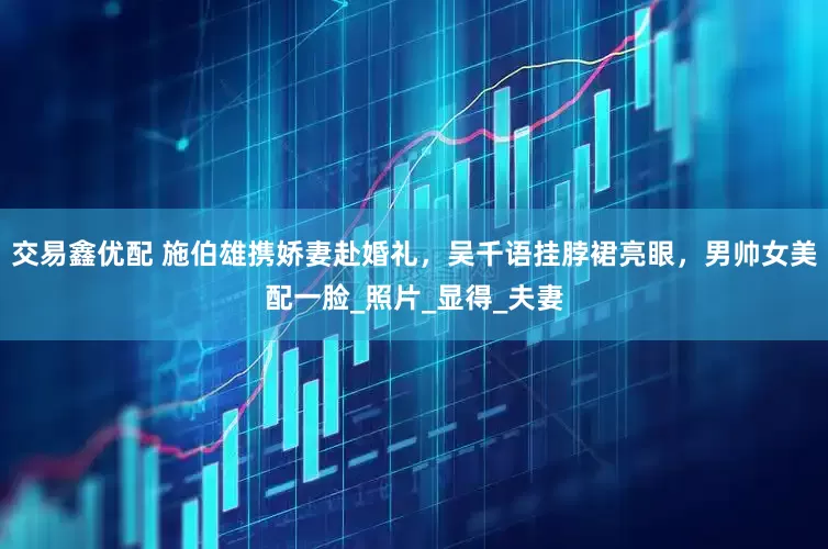 交易鑫优配 施伯雄携娇妻赴婚礼，吴千语挂脖裙亮眼，男帅女美配一脸_照片_显得_夫妻