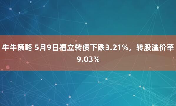 牛牛策略 5月9日福立转债下跌3.21%，转股溢价率9.03%