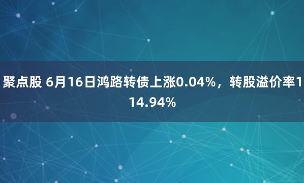 聚点股 6月16日鸿路转债上涨0.04%，转股溢价率114.94%