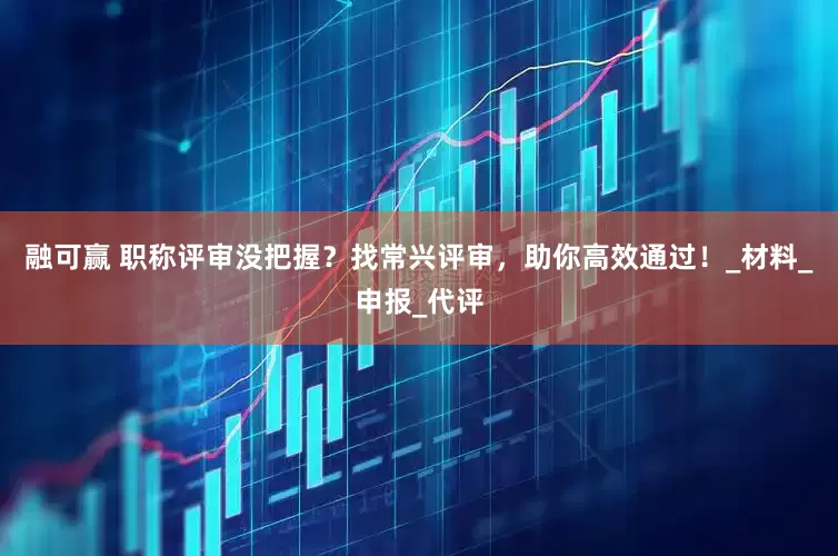 融可赢 职称评审没把握？找常兴评审，助你高效通过！_材料_申报_代评