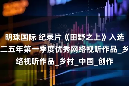 明珠国际 纪录片《田野之上》入选广电总局二零二五年第一季度优秀网络视听作品_乡村_中国_创作