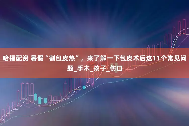 哈福配资 暑假“割包皮热”，来了解一下包皮术后这11个常见问题_手术_孩子_伤口