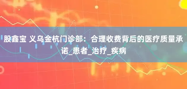股鑫宝 义乌金杭门诊部：合理收费背后的医疗质量承诺_患者_治疗_疾病