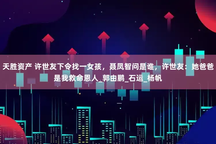 天胜资产 许世友下令找一女孩，聂凤智问是谁，许世友：她爸爸是我救命恩人_郭由鹏_石运_杨帆