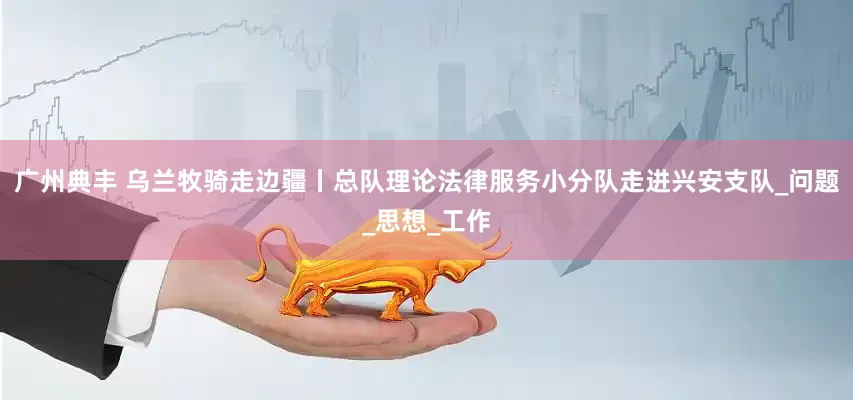 广州典丰 乌兰牧骑走边疆丨总队理论法律服务小分队走进兴安支队_问题_思想_工作