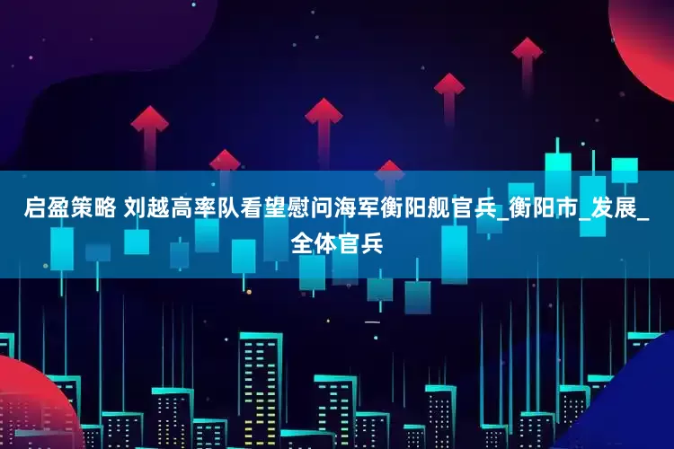 启盈策略 刘越高率队看望慰问海军衡阳舰官兵_衡阳市_发展_全体官兵