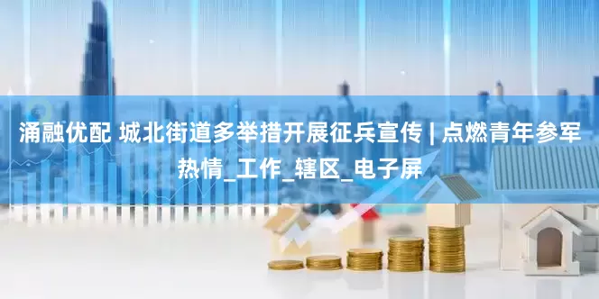 涌融优配 城北街道多举措开展征兵宣传 | 点燃青年参军热情_工作_辖区_电子屏