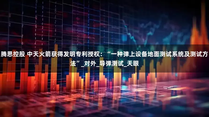 腾思控股 中天火箭获得发明专利授权：“一种弹上设备地面测试系统及测试方法”_对外_导弹测试_天眼