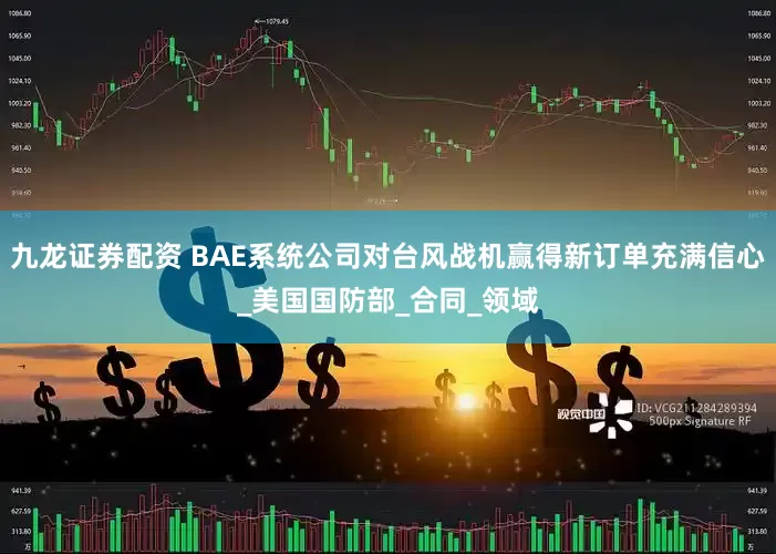 九龙证券配资 BAE系统公司对台风战机赢得新订单充满信心_美国国防部_合同_领域