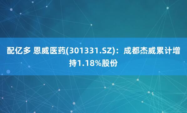 配亿多 恩威医药(301331.SZ)：成都杰威累计增持1.18%股份