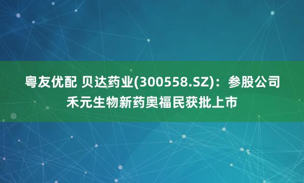 粤友优配 贝达药业(300558.SZ)：参股公司禾元生物新药奥福民获批上市