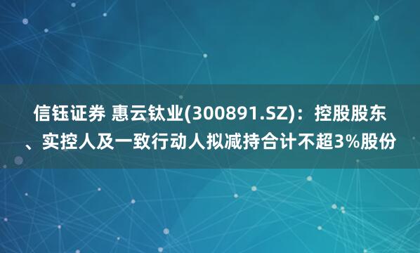 信钰证券 惠云钛业(300891.SZ)：控股股东、实控人及一致行动人拟减持合计不超3%股份