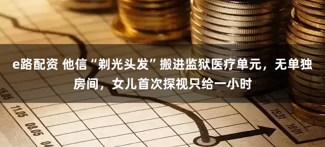 e路配资 他信“剃光头发”搬进监狱医疗单元，无单独房间，女儿首次探视只给一小时