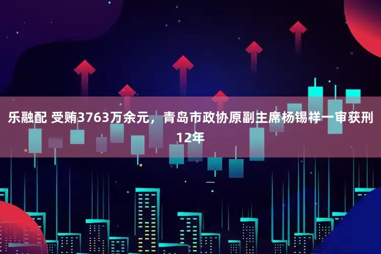 乐融配 受贿3763万余元，青岛市政协原副主席杨锡祥一审获刑12年