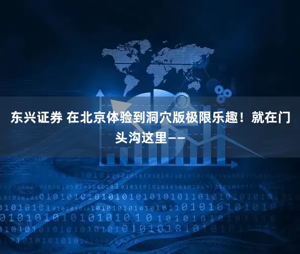 东兴证券 在北京体验到洞穴版极限乐趣！就在门头沟这里——
