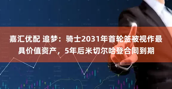嘉汇优配 追梦：骑士2031年首轮签被视作最具价值资产，5年后米切尔哈登合同到期
