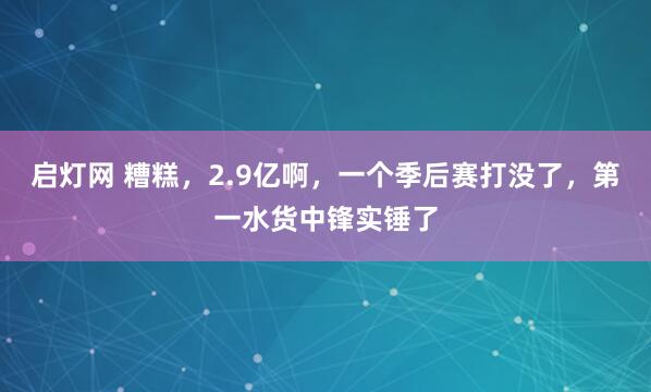 启灯网 糟糕，2.9亿啊，一个季后赛打没了，第一水货中锋实锤了